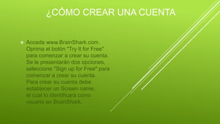 ¿CÓMO CREAR UNA CUENTA
 Acceda www.BrainShark.com.
Oprima el botón "Try It for Free"
para comenzar a crear su cuenta.
Se le presentarán dos opciones,
seleccione "Sign up for Free" para
comenzar a crear su cuenta.
Para crear su cuenta debe
establecer un Screen name,
el cual lo identificará como
usuario en BrainShark.
 