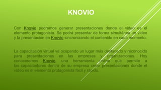 KNOVIO
Con Knovio podremos generar presentaciones donde el video es el
elemento protagonista. Se podrá presentar de forma simultánea un video
y la presentación en Knovio sincronizando el contenido en cada momento.
La capacitación virtual va ocupando un lugar más destacado y reconocido
para presentaciones en las empresas y organizaciones. Hoy
conoceremos Knovio, una herramienta online que permite a
los capacitadores dentro de su empresa crear presentaciones donde el
vídeo es el elemento protagonista fácil y rápido.
 