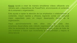 Knovio ayuda a crear de manera simultánea vídeos utilizando una
cámara web y diapositivas de PowerPoint, sincronizando el contenido
de tu empresa u organización .
Esto ayuda a captar la atención de tus empleados o colaboradores al
contenido, mayor rapidez y eficacia, logrando contar con personal
mejor capacitado para un mayor desempeño dentro de la
organización.
Hace aproximadamente seis años una de cada diez
empresas desarrollaba este método organizacional. Hoy en día, esta
cifra ha aumentado de manera significativa debido a que se trata de
una inversión a futuro que incrementa la productividad y mejora el
clima laboral.
 