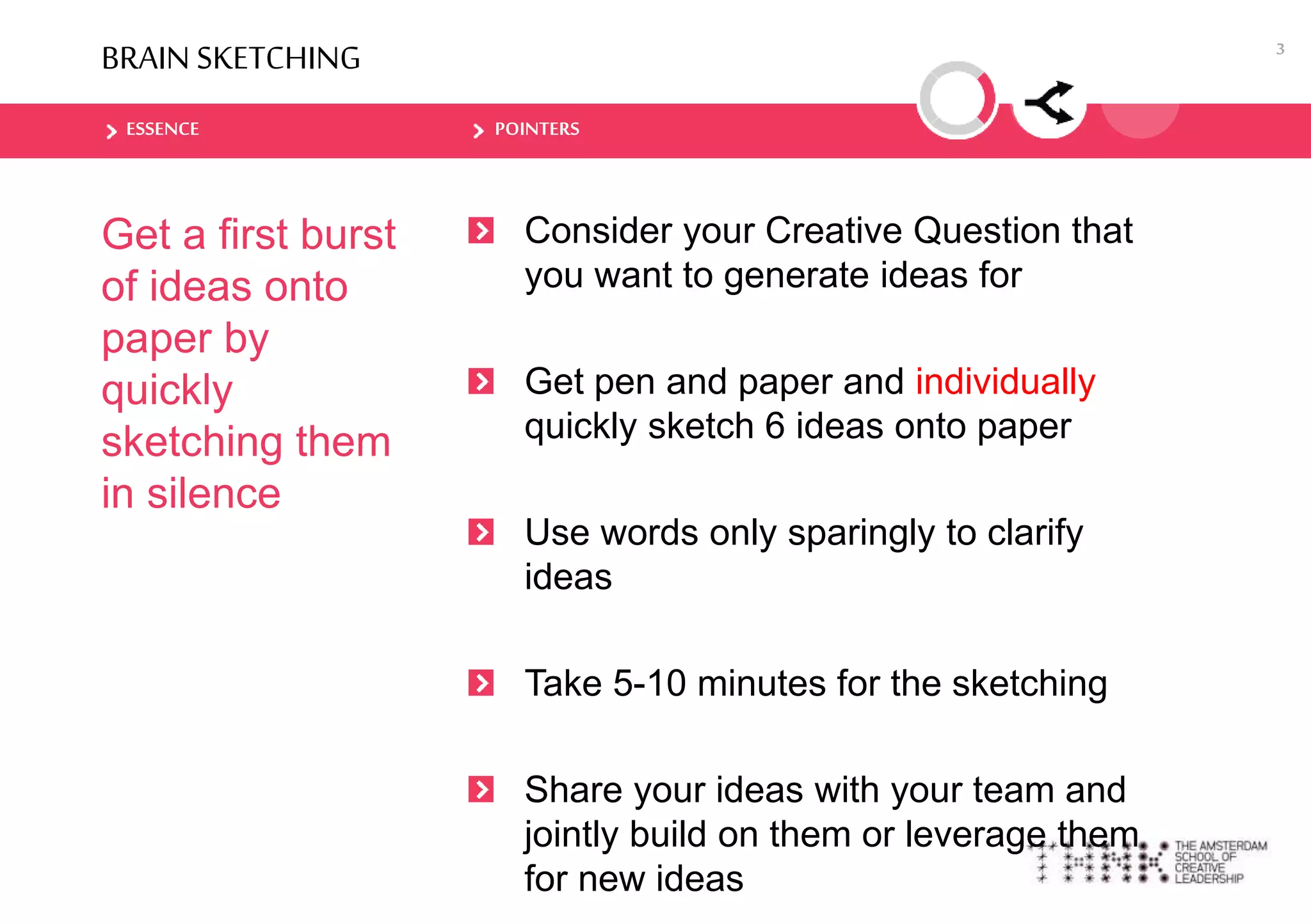 ESSENCE POINTERS
BRAIN SKETCHING
Get a first burst
of ideas onto
paper by
quickly
sketching them
in silence
Consider your Creative Question that
you want to generate ideas for
Get pen and paper and individually
quickly sketch 6 ideas onto paper
Use words only sparingly to clarify
ideas
Take 5-10 minutes for the sketching
Share your ideas with your team and
jointly build on them or leverage them
for new ideas
3
 
