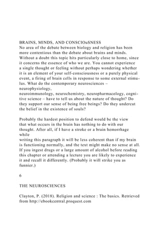 BRAINS, MINDS, AND CONSCIOuSNESS
No area of the debate between biology and religion has been
more contentious than the debate about brains and minds.
Without a doubt this topic hits particularly close to home, since
it concerns the essence of who we are. You cannot experience
a single thought or feeling without perhaps wondering whether
it is an element of your self-consciousness or a purely physical
event, a firing of brain cells in response to some external stimu-
lus. What do the contemporary neurosciences –
neurophysiology,
neuroimmunology, neurochemistry, neuropharmacology, cogni-
tive science – have to tell us about the nature of thought? Do
they support our sense of being free beings? Do they undercut
the belief in the existence of souls?
Probably the hardest position to defend would be the view
that what occurs in the brain has nothing to do with our
thought. After all, if I have a stroke or a brain hemorrhage
while
writing this paragraph it will be less coherent than if my brain
is functioning normally, and the text might make no sense at all.
If you ingest drugs or a large amount of alcohol before reading
this chapter or attending a lecture you are likely to experience
it and recall it differently. (Probably it will strike you as
funnier.)
6
THE NEUROSCIENCES
Clayton, P. (2018). Religion and science : The basics. Retrieved
from http://ebookcentral.proquest.com
 