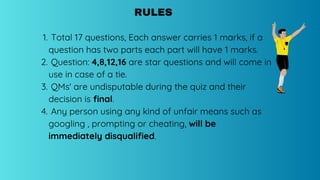 Total 17 questions, Each answer carries 1 marks, if a
question has two parts each part will have 1 marks.
1.
Question: 4,8,12,16 are star questions and will come in
use in case of a tie.
2.
QMs' are undisputable during the quiz and their
decision is final.
3.
Any person using any kind of unfair means such as
googling , prompting or cheating, will be
immediately disqualified.
4.
RULES
 