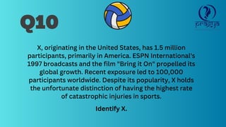 Q10
X, originating in the United States, has 1.5 million
participants, primarily in America. ESPN International's
1997 broadcasts and the film "Bring it On" propelled its
global growth. Recent exposure led to 100,000
participants worldwide. Despite its popularity, X holds
the unfortunate distinction of having the highest rate
of catastrophic injuries in sports.
Identify X.
 