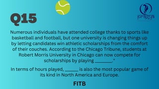 Numerous individuals have attended college thanks to sports like
basketball and football, but one university is changing things up
by letting candidates win athletic scholarships from the comfort
of their couches. According to the Chicago Tribune, students at
Robert Morris University in Chicago can now compete for
scholarships by playing _________."
In terms of hours played, _______ is also the most popular game of
its kind in North America and Europe.
Q15
FITB
 