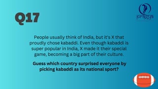 Q17
People usually think of India, but it's X that
proudly chose kabaddi. Even though kabaddi is
super popular in India, X made it their special
game, becoming a big part of their culture.
Guess which country surprised everyone by
picking kabaddi as its national sport?
 