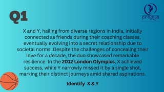 Q1
X and Y, hailing from diverse regions in India, initially
connected as friends during their coaching classes,
eventually evolving into a secret relationship due to
societal norms. Despite the challenges of concealing their
love for a decade, the duo showcased remarkable
resilience. In the 2012 London Olympics, X achieved
success, while Y narrowly missed it by a single shot,
marking their distinct journeys amid shared aspirations.
Identify X & Y
 