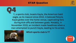 Q4
Y, a sports club, boasts Kayla, the American bald
eagle, as its mascot since 2010. A beloved fixture,
Kayla glides over the home venue, captivating fans
during kick-offs and between goals. Notably, in
November 2015, an incident made headlines when a
man attempted to punch Kayla, leading to his arrest.
Which sports club is Y?
STAR Question
 