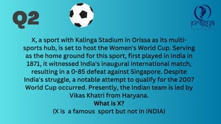 Q2
X, a sport with Kalinga Stadium in Orissa as its multi-
sports hub, is set to host the Women's World Cup. Serving
as the home ground for this sport, first played in India in
1871, it witnessed India's inaugural international match,
resulting in a 0-85 defeat against Singapore. Despite
India's struggle, a notable attempt to qualify for the 2007
World Cup occurred. Presently, the Indian team is led by
Vikas Khatri from Haryana.
What is X?
(X is a famous sport but not in INDIA)
 