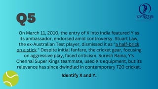 Q5
On March 11, 2010, the entry of X into India featured Y as
its ambassador, endorsed amid controversy. Stuart Law,
the ex-Australian Test player, dismissed it as "a half-brick
on a stick." Despite initial fanfare, the cricket gear, focusing
on aggressive play, faced criticism. Suresh Raina, Y's
Chennai Super Kings teammate, used X's equipment, but its
relevance has since dwindled in contemporary T20 cricket.
Identify X and Y.
 