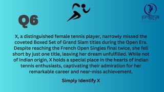 Q6
X, a distinguished female tennis player, narrowly missed the
coveted Boxed Set of Grand Slam titles during the Open Era.
Despite reaching the French Open Singles final twice, she fell
short by just one title, leaving her dream unfulfilled. While not
of Indian origin, X holds a special place in the hearts of Indian
tennis enthusiasts, captivating their admiration for her
remarkable career and near-miss achievement.
Simply Identify X
 
