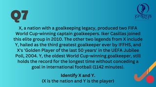 X, a nation with a goalkeeping legacy, produced two FIFA
World Cup-winning captain goalkeepers. Iker Casillas joined
this elite group in 2010. The other two legends from X include
Y, hailed as the third greatest goalkeeper ever by IFFHS, and
X's 'Golden Player of the last 50 years' in the UEFA Jubilee
Poll, 2004. Y, the oldest World Cup-winning goalkeeper, still
holds the record for the longest time without conceding a
goal in international football (1142 minutes).
Identify X and Y.
(X is the nation and Y is the player)
Q7
 