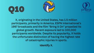 Q10
X, originating in the United States, has 1.5 million
participants, primarily in America. ESPN International's
1997 broadcasts and the film "Bring it On" propelled its
global growth. Recent exposure led to 100,000
participants worldwide. Despite its popularity, X holds
the unfortunate distinction of having the highest rate
of catastrophic injuries in sports.
Identify X.
 