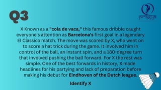 Q3
X Known as a "cola de vaca," this famous dribble caught
everyone's attention as Barcelona's first goal in a legendary
El Classico match. The move was scored by X, who went on
to score a hat trick during the game. It involved him in
control of the ball, an instant spin, and a 180-degree turn
that involved pushing the ball forward. For X the rest was
simple. One of the best forwards in history, X made
headlines for his partying and lack of preparation before
making his debut for Eindhoven of the Dutch league.
Identify X
 
