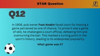 Q12
In 1908, pub owner Foot Anakin faced court for hosting a
game perceived as one of chance. To prove it was a game
of skill, he challenged a court official, defeating him and
overturning the ban. This marked a turning point in the
sport's history, leading to its widespread popularity.
What game was it?
STAR Question
 