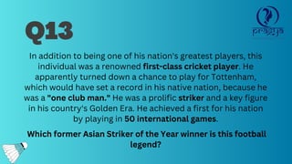In addition to being one of his nation's greatest players, this
individual was a renowned first-class cricket player. He
apparently turned down a chance to play for Tottenham,
which would have set a record in his native nation, because he
was a "one club man." He was a prolific striker and a key figure
in his country's Golden Era. He achieved a first for his nation
by playing in 50 international games.
Which former Asian Striker of the Year winner is this football
legend?
Q13
 