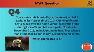 Q4
Y, a sports club, boasts Kayla, the American bald
eagle, as its mascot since 2010. A beloved fixture,
Kayla glides over the home venue, captivating fans
during kick-offs and between goals. Notably, in
November 2015, an incident made headlines when a
man attempted to punch Kayla, leading to his arrest.
Which sports club is Y?
STAR Question
 