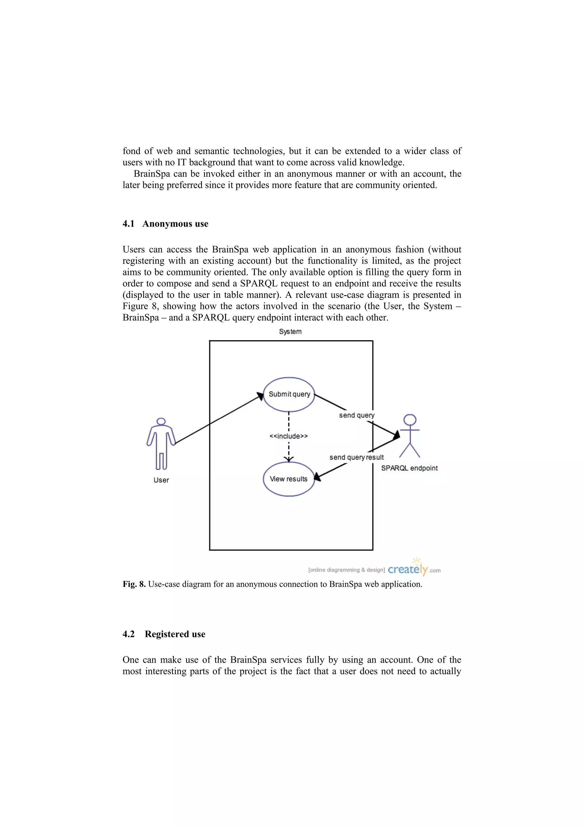 fond of web and semantic technologies, but it can be extended to a wider class of
users with no IT background that want to come across valid knowledge.
   BrainSpa can be invoked either in an anonymous manner or with an account, the
later being preferred since it provides more feature that are community oriented.


4.1 Anonymous use

Users can access the BrainSpa web application in an anonymous fashion (without
registering with an existing account) but the functionality is limited, as the project
aims to be community oriented. The only available option is filling the query form in
order to compose and send a SPARQL request to an endpoint and receive the results
(displayed to the user in table manner). A relevant use-case diagram is presented in
Figure 8, showing how the actors involved in the scenario (the User, the System –
BrainSpa – and a SPARQL query endpoint interact with each other.




Fig. 8. Use-case diagram for an anonymous connection to BrainSpa web application.




4.2   Registered use

One can make use of the BrainSpa services fully by using an account. One of the
most interesting parts of the project is the fact that a user does not need to actually
 