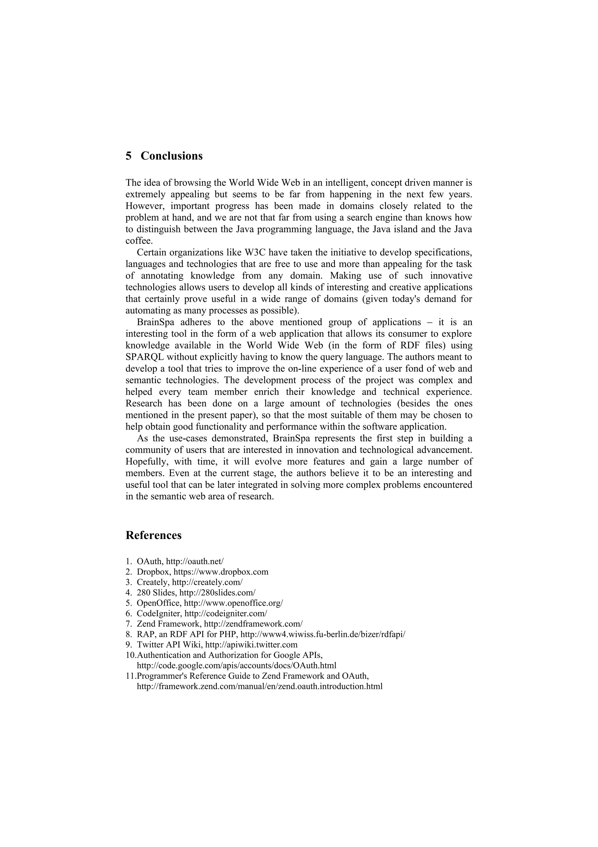 5 Conclusions

The idea of browsing the World Wide Web in an intelligent, concept driven manner is
extremely appealing but seems to be far from happening in the next few years.
However, important progress has been made in domains closely related to the
problem at hand, and we are not that far from using a search engine than knows how
to distinguish between the Java programming language, the Java island and the Java
coffee.
   Certain organizations like W3C have taken the initiative to develop specifications,
languages and technologies that are free to use and more than appealing for the task
of annotating knowledge from any domain. Making use of such innovative
technologies allows users to develop all kinds of interesting and creative applications
that certainly prove useful in a wide range of domains (given today's demand for
automating as many processes as possible).
   BrainSpa adheres to the above mentioned group of applications – it is an
interesting tool in the form of a web application that allows its consumer to explore
knowledge available in the World Wide Web (in the form of RDF files) using
SPARQL without explicitly having to know the query language. The authors meant to
develop a tool that tries to improve the on-line experience of a user fond of web and
semantic technologies. The development process of the project was complex and
helped every team member enrich their knowledge and technical experience.
Research has been done on a large amount of technologies (besides the ones
mentioned in the present paper), so that the most suitable of them may be chosen to
help obtain good functionality and performance within the software application.
   As the use-cases demonstrated, BrainSpa represents the first step in building a
community of users that are interested in innovation and technological advancement.
Hopefully, with time, it will evolve more features and gain a large number of
members. Even at the current stage, the authors believe it to be an interesting and
useful tool that can be later integrated in solving more complex problems encountered
in the semantic web area of research.


References

1. OAuth, http://oauth.net/
2. Dropbox, https://www.dropbox.com
3. Creately, http://creately.com/
4. 280 Slides, http://280slides.com/
5. OpenOffice, http://www.openoffice.org/
6. CodeIgniter, http://codeigniter.com/
7. Zend Framework, http://zendframework.com/
8. RAP, an RDF API for PHP, http://www4.wiwiss.fu-berlin.de/bizer/rdfapi/
9. Twitter API Wiki, http://apiwiki.twitter.com
10.Authentication and Authorization for Google APIs,
   http://code.google.com/apis/accounts/docs/OAuth.html
11.Programmer's Reference Guide to Zend Framework and OAuth,
   http://framework.zend.com/manual/en/zend.oauth.introduction.html
 