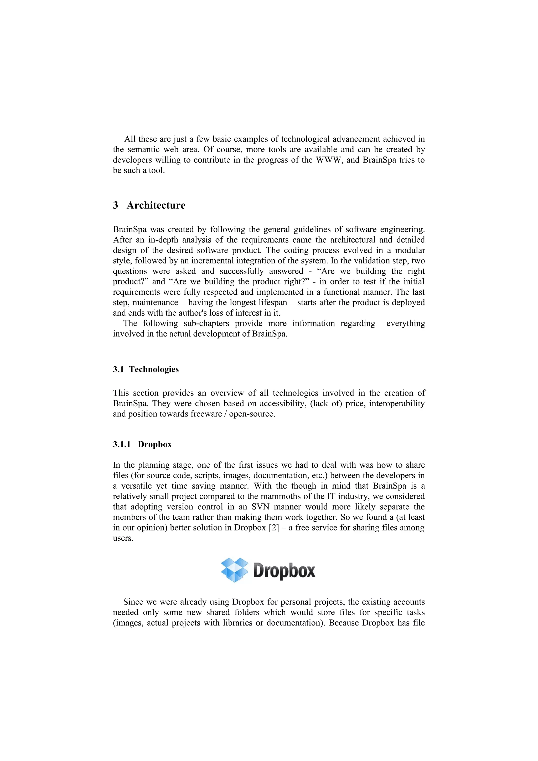 All these are just a few basic examples of technological advancement achieved in
the semantic web area. Of course, more tools are available and can be created by
developers willing to contribute in the progress of the WWW, and BrainSpa tries to
be such a tool.


3 Architecture

BrainSpa was created by following the general guidelines of software engineering.
After an in-depth analysis of the requirements came the architectural and detailed
design of the desired software product. The coding process evolved in a modular
style, followed by an incremental integration of the system. In the validation step, two
questions were asked and successfully answered - “Are we building the right
product?” and “Are we building the product right?” - in order to test if the initial
requirements were fully respected and implemented in a functional manner. The last
step, maintenance – having the longest lifespan – starts after the product is deployed
and ends with the author's loss of interest in it.
   The following sub-chapters provide more information regarding everything
involved in the actual development of BrainSpa.


3.1 Technologies

This section provides an overview of all technologies involved in the creation of
BrainSpa. They were chosen based on accessibility, (lack of) price, interoperability
and position towards freeware / open-source.


3.1.1 Dropbox

In the planning stage, one of the first issues we had to deal with was how to share
files (for source code, scripts, images, documentation, etc.) between the developers in
a versatile yet time saving manner. With the though in mind that BrainSpa is a
relatively small project compared to the mammoths of the IT industry, we considered
that adopting version control in an SVN manner would more likely separate the
members of the team rather than making them work together. So we found a (at least
in our opinion) better solution in Dropbox [2] – a free service for sharing files among
users.




   Since we were already using Dropbox for personal projects, the existing accounts
needed only some new shared folders which would store files for specific tasks
(images, actual projects with libraries or documentation). Because Dropbox has file
 