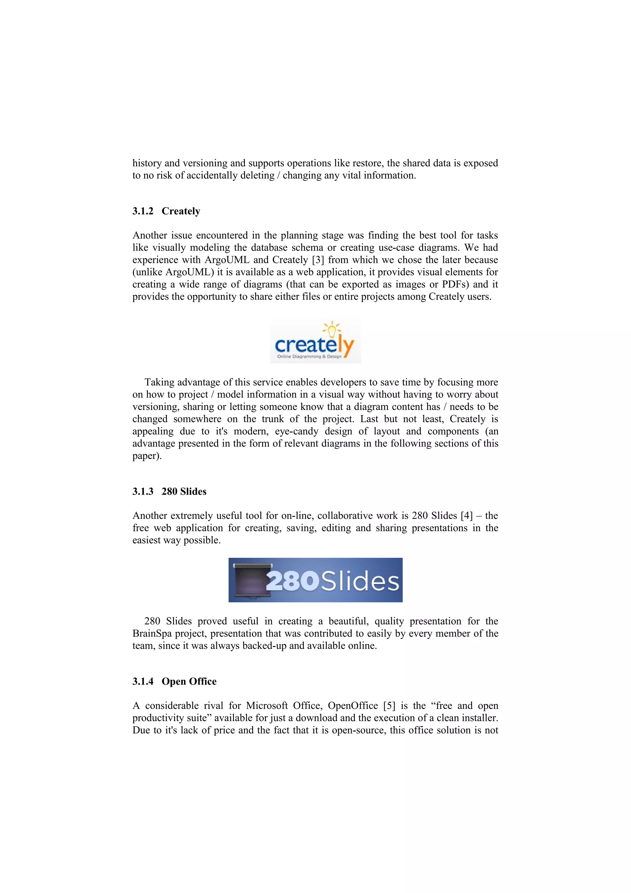 history and versioning and supports operations like restore, the shared data is exposed
to no risk of accidentally deleting / changing any vital information.


3.1.2 Creately

Another issue encountered in the planning stage was finding the best tool for tasks
like visually modeling the database schema or creating use-case diagrams. We had
experience with ArgoUML and Creately [3] from which we chose the later because
(unlike ArgoUML) it is available as a web application, it provides visual elements for
creating a wide range of diagrams (that can be exported as images or PDFs) and it
provides the opportunity to share either files or entire projects among Creately users.




   Taking advantage of this service enables developers to save time by focusing more
on how to project / model information in a visual way without having to worry about
versioning, sharing or letting someone know that a diagram content has / needs to be
changed somewhere on the trunk of the project. Last but not least, Creately is
appealing due to it's modern, eye-candy design of layout and components (an
advantage presented in the form of relevant diagrams in the following sections of this
paper).


3.1.3 280 Slides

Another extremely useful tool for on-line, collaborative work is 280 Slides [4] – the
free web application for creating, saving, editing and sharing presentations in the
easiest way possible.




   280 Slides proved useful in creating a beautiful, quality presentation for the
BrainSpa project, presentation that was contributed to easily by every member of the
team, since it was always backed-up and available online.


3.1.4 Open Office

A considerable rival for Microsoft Office, OpenOffice [5] is the “free and open
productivity suite” available for just a download and the execution of a clean installer.
Due to it's lack of price and the fact that it is open-source, this office solution is not
 