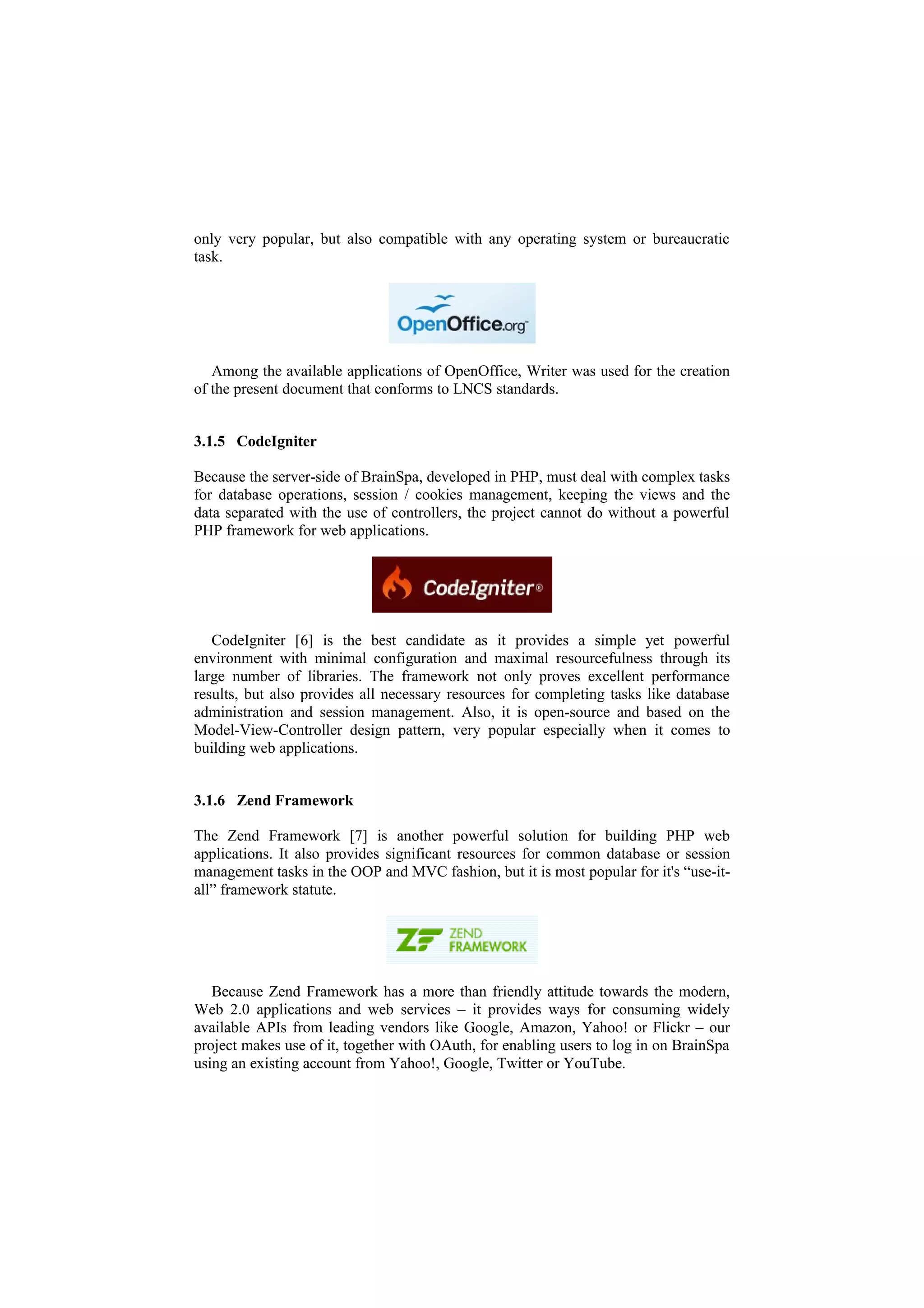 only very popular, but also compatible with any operating system or bureaucratic
task.




   Among the available applications of OpenOffice, Writer was used for the creation
of the present document that conforms to LNCS standards.


3.1.5 CodeIgniter

Because the server-side of BrainSpa, developed in PHP, must deal with complex tasks
for database operations, session / cookies management, keeping the views and the
data separated with the use of controllers, the project cannot do without a powerful
PHP framework for web applications.




   CodeIgniter [6] is the best candidate as it provides a simple yet powerful
environment with minimal configuration and maximal resourcefulness through its
large number of libraries. The framework not only proves excellent performance
results, but also provides all necessary resources for completing tasks like database
administration and session management. Also, it is open-source and based on the
Model-View-Controller design pattern, very popular especially when it comes to
building web applications.


3.1.6 Zend Framework

The Zend Framework [7] is another powerful solution for building PHP web
applications. It also provides significant resources for common database or session
management tasks in the OOP and MVC fashion, but it is most popular for it's “use-it-
all” framework statute.




   Because Zend Framework has a more than friendly attitude towards the modern,
Web 2.0 applications and web services – it provides ways for consuming widely
available APIs from leading vendors like Google, Amazon, Yahoo! or Flickr – our
project makes use of it, together with OAuth, for enabling users to log in on BrainSpa
using an existing account from Yahoo!, Google, Twitter or YouTube.
 