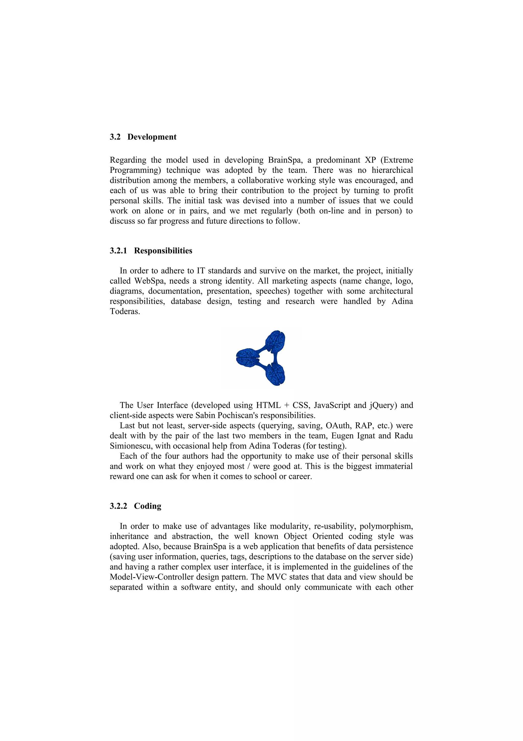 3.2 Development

Regarding the model used in developing BrainSpa, a predominant XP (Extreme
Programming) technique was adopted by the team. There was no hierarchical
distribution among the members, a collaborative working style was encouraged, and
each of us was able to bring their contribution to the project by turning to profit
personal skills. The initial task was devised into a number of issues that we could
work on alone or in pairs, and we met regularly (both on-line and in person) to
discuss so far progress and future directions to follow.


3.2.1 Responsibilities

   In order to adhere to IT standards and survive on the market, the project, initially
called WebSpa, needs a strong identity. All marketing aspects (name change, logo,
diagrams, documentation, presentation, speeches) together with some architectural
responsibilities, database design, testing and research were handled by Adina
Toderas.




   The User Interface (developed using HTML + CSS, JavaScript and jQuery) and
client-side aspects were Sabin Pochiscan's responsibilities.
   Last but not least, server-side aspects (querying, saving, OAuth, RAP, etc.) were
dealt with by the pair of the last two members in the team, Eugen Ignat and Radu
Simionescu, with occasional help from Adina Toderas (for testing).
   Each of the four authors had the opportunity to make use of their personal skills
and work on what they enjoyed most / were good at. This is the biggest immaterial
reward one can ask for when it comes to school or career.


3.2.2 Coding

   In order to make use of advantages like modularity, re-usability, polymorphism,
inheritance and abstraction, the well known Object Oriented coding style was
adopted. Also, because BrainSpa is a web application that benefits of data persistence
(saving user information, queries, tags, descriptions to the database on the server side)
and having a rather complex user interface, it is implemented in the guidelines of the
Model-View-Controller design pattern. The MVC states that data and view should be
separated within a software entity, and should only communicate with each other
 