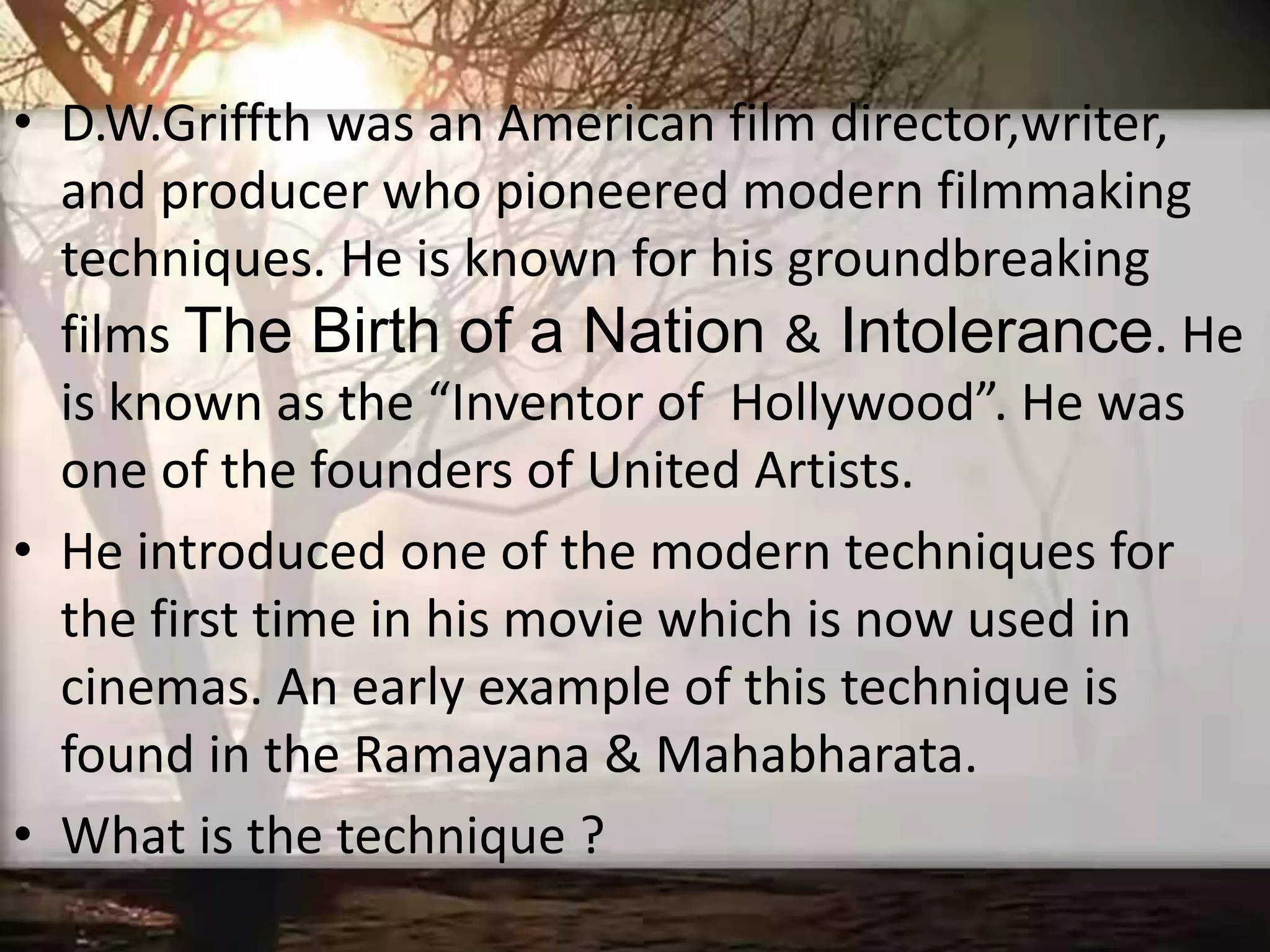 • D.W.Griffth was an American film director,writer,
and producer who pioneered modern filmmaking
techniques. He is known for his groundbreaking
films The Birth of a Nation & Intolerance. He
is known as the “Inventor of Hollywood”. He was
one of the founders of United Artists.
• He introduced one of the modern techniques for
the first time in his movie which is now used in
cinemas. An early example of this technique is
found in the Ramayana & Mahabharata.
• What is the technique ?
 