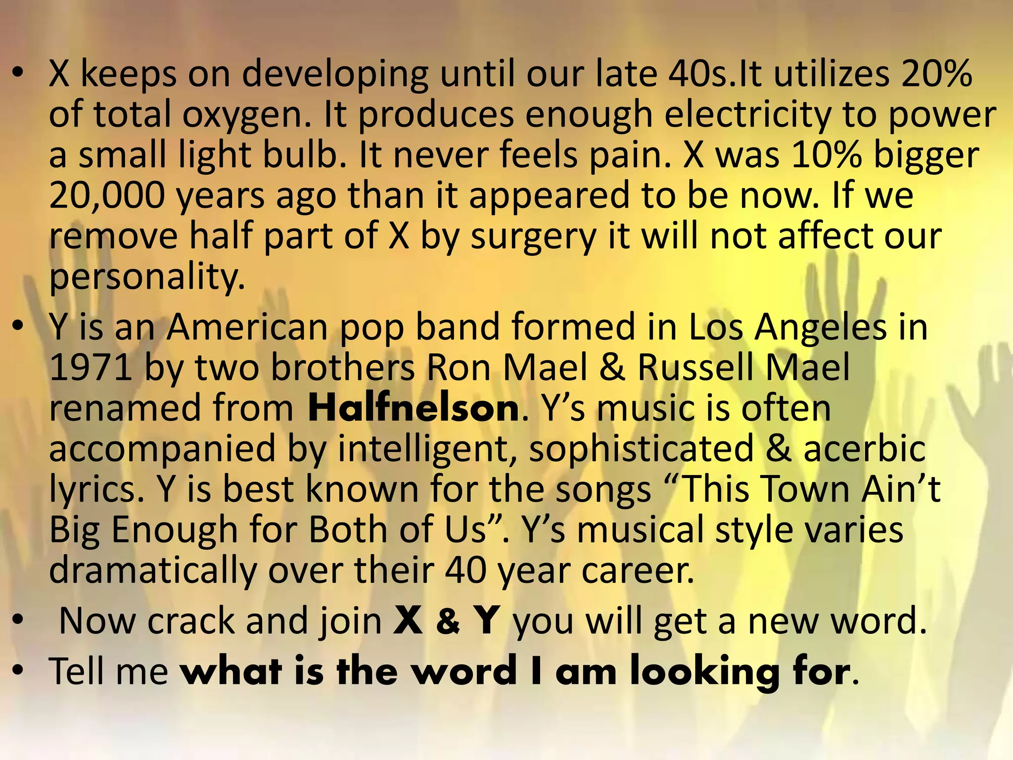 • X keeps on developing until our late 40s.It utilizes 20%
of total oxygen. It produces enough electricity to power
a small light bulb. It never feels pain. X was 10% bigger
20,000 years ago than it appeared to be now. If we
remove half part of X by surgery it will not affect our
personality.
• Y is an American pop band formed in Los Angeles in
1971 by two brothers Ron Mael & Russell Mael
renamed from Halfnelson. Y’s music is often
accompanied by intelligent, sophisticated & acerbic
lyrics. Y is best known for the songs “This Town Ain’t
Big Enough for Both of Us”. Y’s musical style varies
dramatically over their 40 year career.
• Now crack and join X & Y you will get a new word.
• Tell me what is the word I am looking for.
 