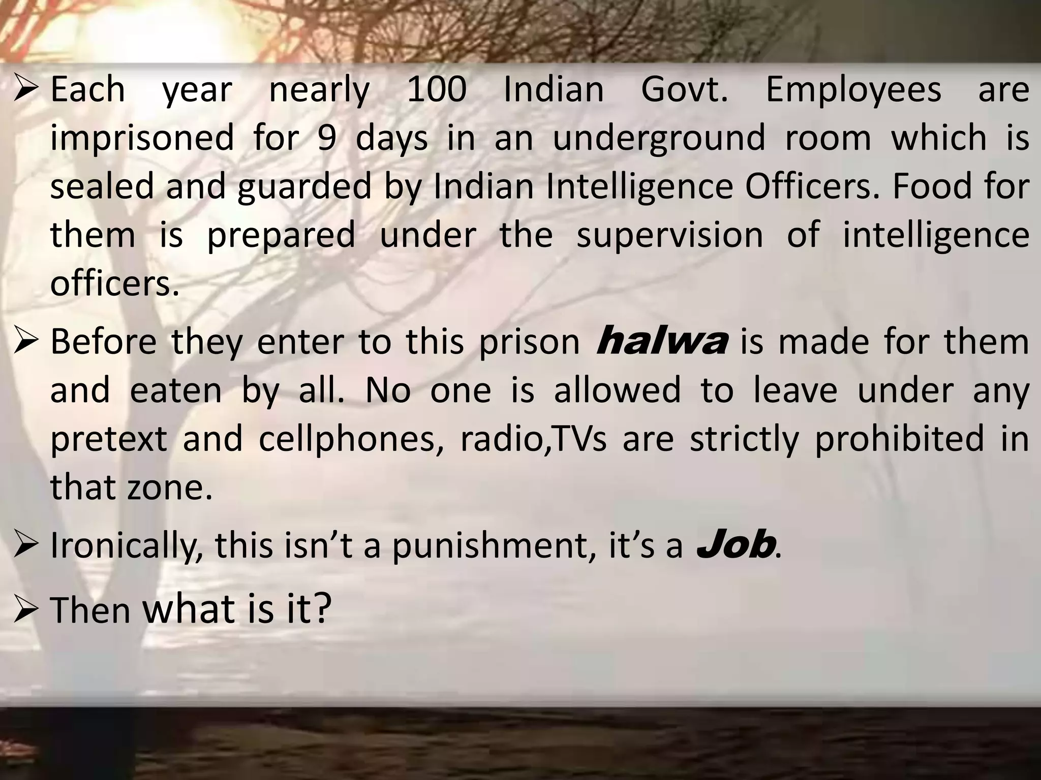  Each year nearly 100 Indian Govt. Employees are
imprisoned for 9 days in an underground room which is
sealed and guarded by Indian Intelligence Officers. Food for
them is prepared under the supervision of intelligence
officers.
 Before they enter to this prison halwa is made for them
and eaten by all. No one is allowed to leave under any
pretext and cellphones, radio,TVs are strictly prohibited in
that zone.
 Ironically, this isn’t a punishment, it’s a Job.
 Then what is it?
 