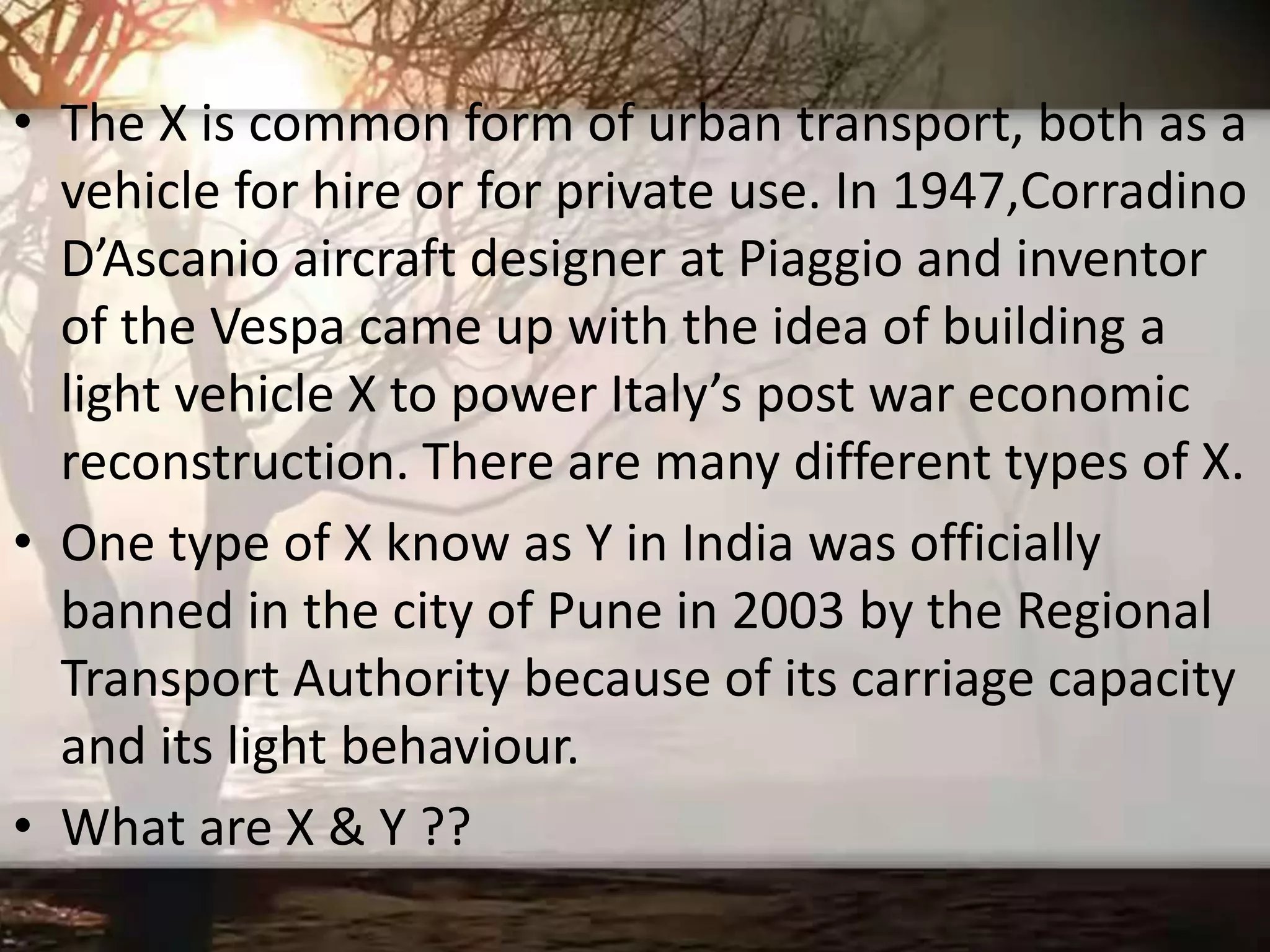 • The X is common form of urban transport, both as a
vehicle for hire or for private use. In 1947,Corradino
D’Ascanio aircraft designer at Piaggio and inventor
of the Vespa came up with the idea of building a
light vehicle X to power Italy’s post war economic
reconstruction. There are many different types of X.
• One type of X know as Y in India was officially
banned in the city of Pune in 2003 by the Regional
Transport Authority because of its carriage capacity
and its light behaviour.
• What are X & Y ??
 