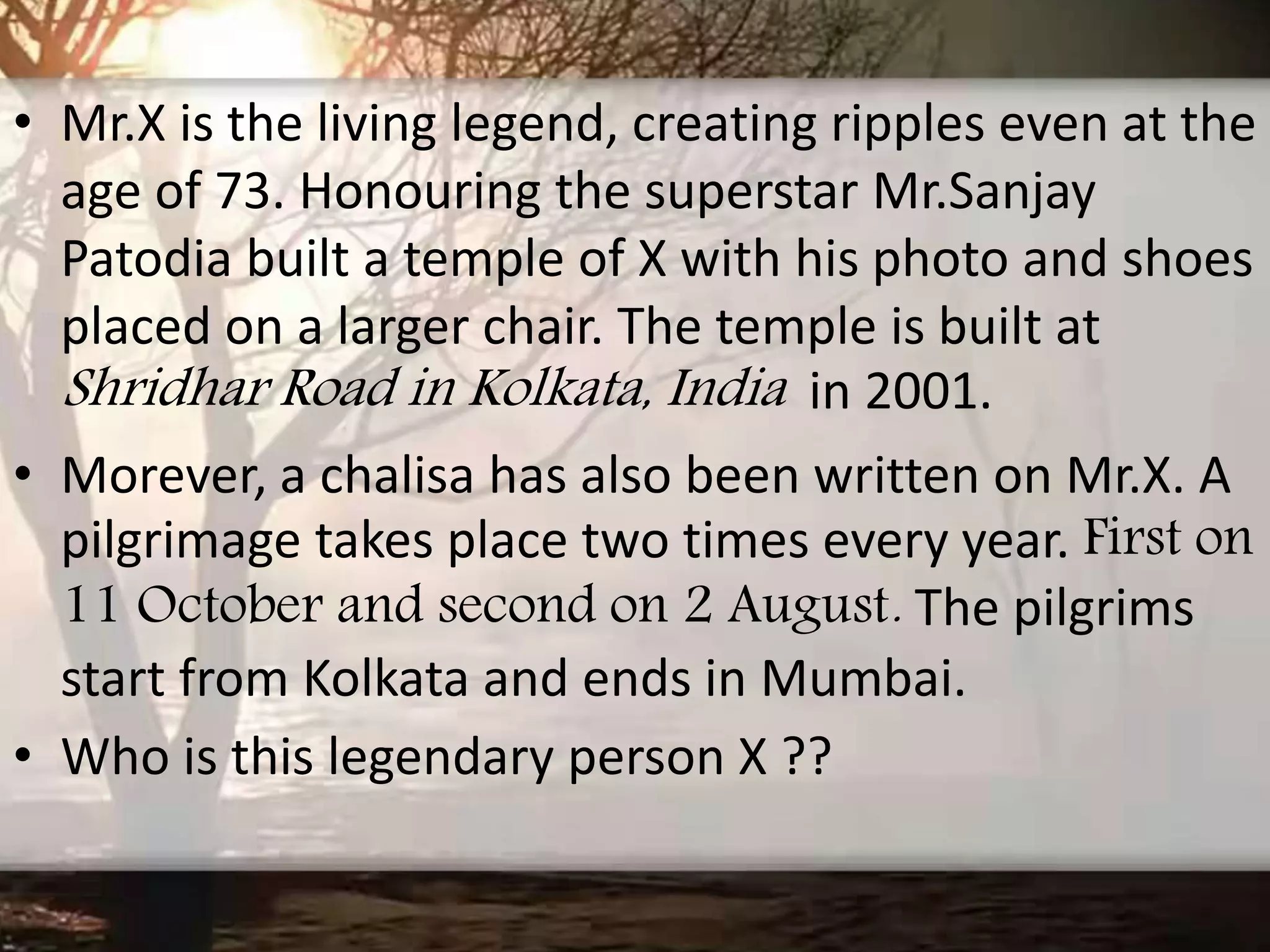 • Mr.X is the living legend, creating ripples even at the
age of 73. Honouring the superstar Mr.Sanjay
Patodia built a temple of X with his photo and shoes
placed on a larger chair. The temple is built at
Shridhar Road in Kolkata, India in 2001.
• Morever, a chalisa has also been written on Mr.X. A
pilgrimage takes place two times every year. First on
11 October and second on 2 August. The pilgrims
start from Kolkata and ends in Mumbai.
• Who is this legendary person X ??
 