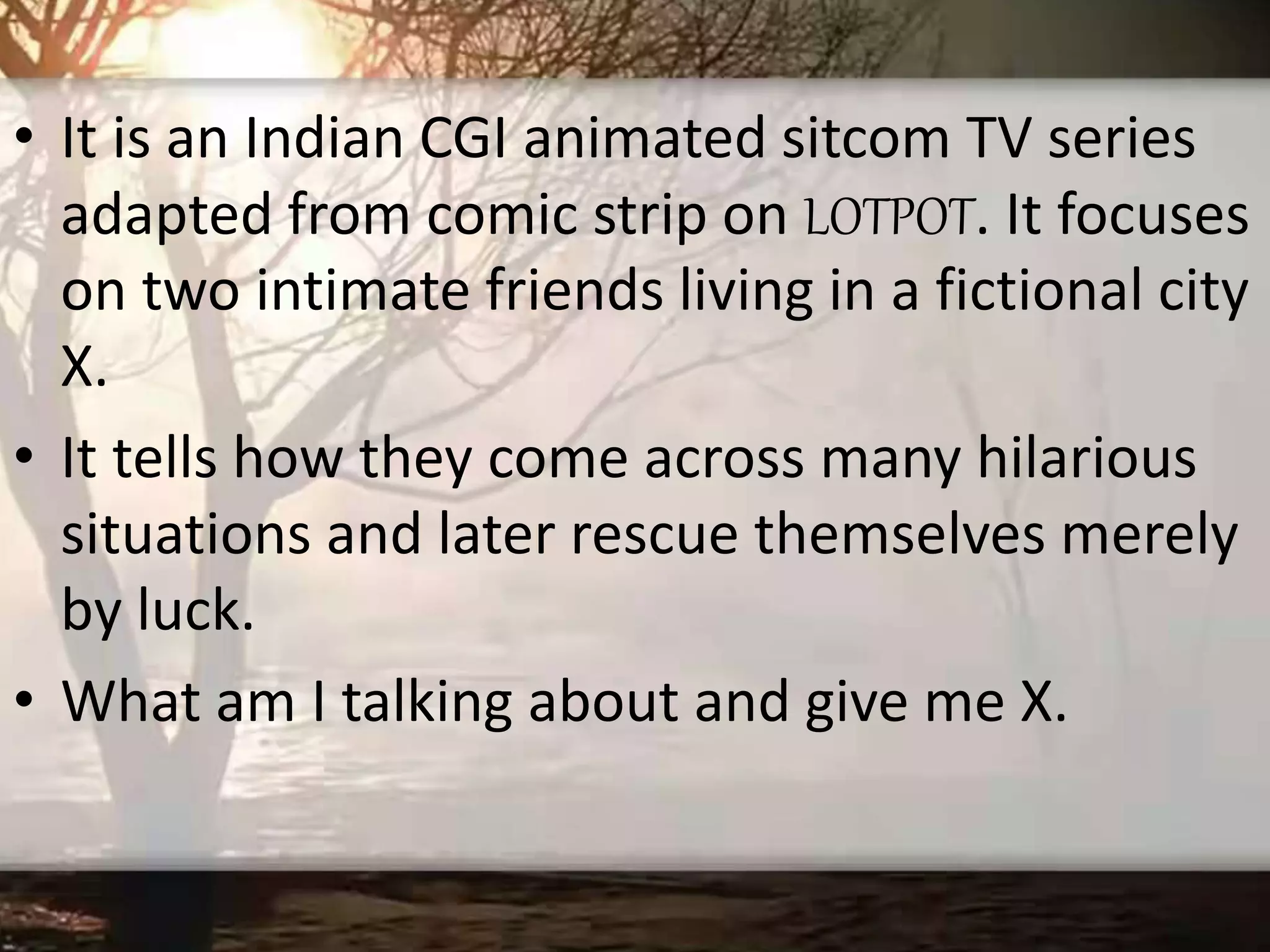 • It is an Indian CGI animated sitcom TV series
adapted from comic strip on LOTPOT. It focuses
on two intimate friends living in a fictional city
X.
• It tells how they come across many hilarious
situations and later rescue themselves merely
by luck.
• What am I talking about and give me X.
 
