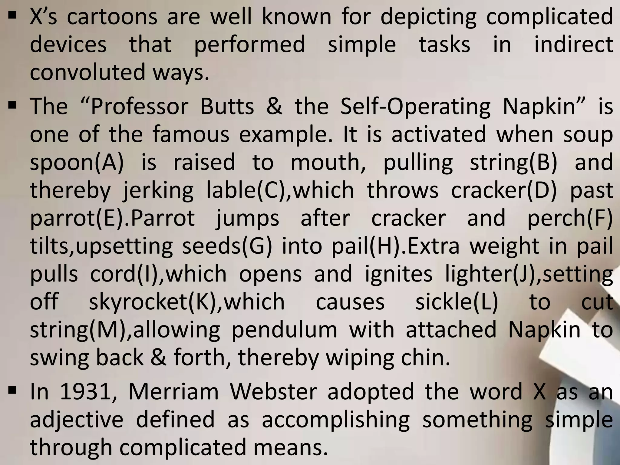  X’s cartoons are well known for depicting complicated
devices that performed simple tasks in indirect
convoluted ways.
 The “Professor Butts & the Self-Operating Napkin” is
one of the famous example. It is activated when soup
spoon(A) is raised to mouth, pulling string(B) and
thereby jerking lable(C),which throws cracker(D) past
parrot(E).Parrot jumps after cracker and perch(F)
tilts,upsetting seeds(G) into pail(H).Extra weight in pail
pulls cord(I),which opens and ignites lighter(J),setting
off skyrocket(K),which causes sickle(L) to cut
string(M),allowing pendulum with attached Napkin to
swing back & forth, thereby wiping chin.
 In 1931, Merriam Webster adopted the word X as an
adjective defined as accomplishing something simple
through complicated means.
 