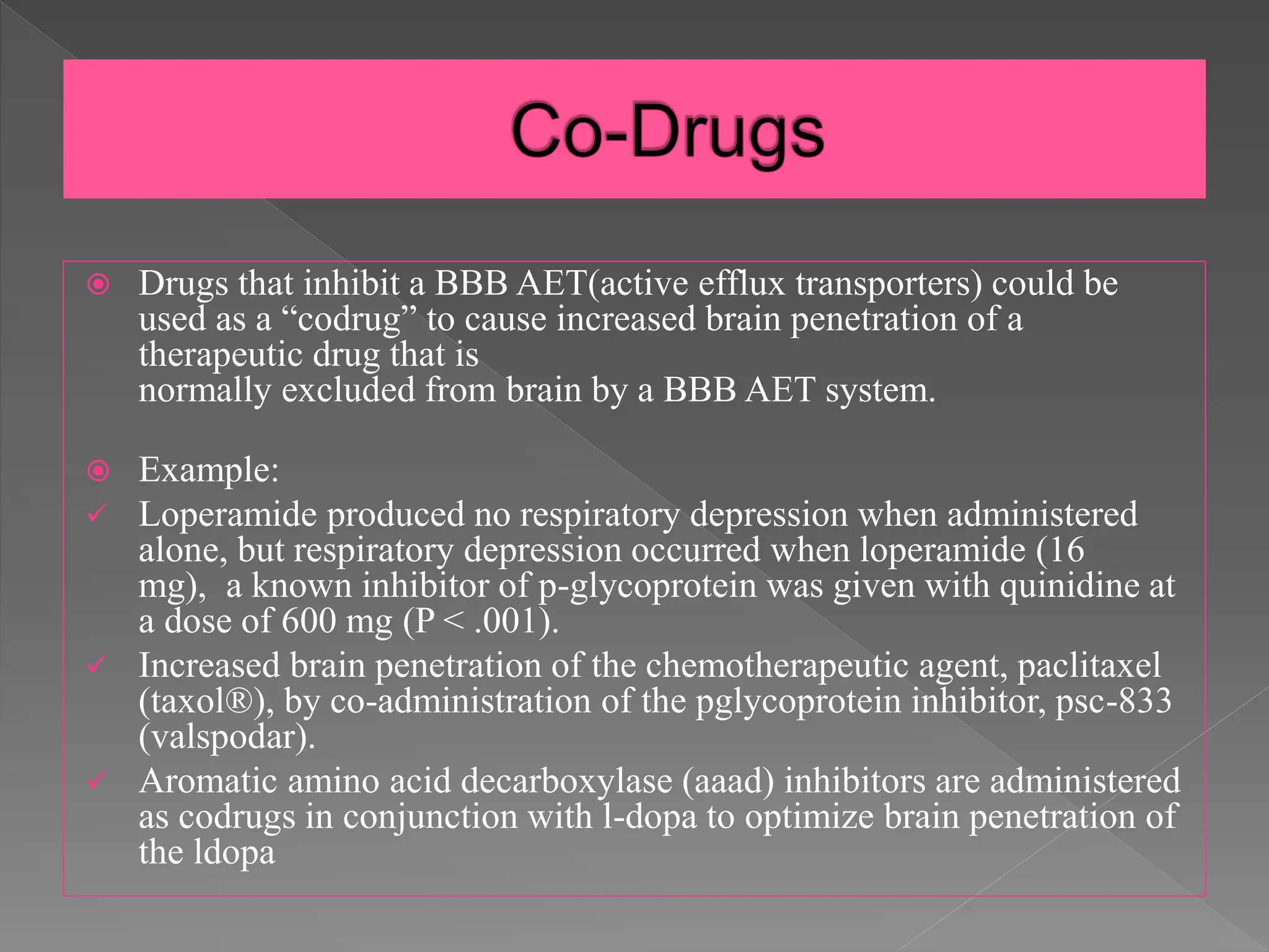  Drugs that inhibit a BBB AET(active efflux transporters) could be
used as a “codrug” to cause increased brain penetration of a
therapeutic drug that is
normally excluded from brain by a BBB AET system.
 Example:
 Loperamide produced no respiratory depression when administered
alone, but respiratory depression occurred when loperamide (16
mg), a known inhibitor of p-glycoprotein was given with quinidine at
a dose of 600 mg (P < .001).
 Increased brain penetration of the chemotherapeutic agent, paclitaxel
(taxol®), by co-administration of the pglycoprotein inhibitor, psc-833
(valspodar).
 Aromatic amino acid decarboxylase (aaad) inhibitors are administered
as codrugs in conjunction with l-dopa to optimize brain penetration of
the ldopa
 