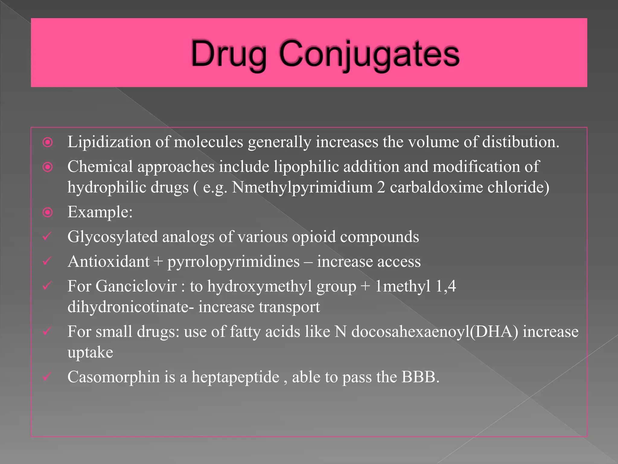  Lipidization of molecules generally increases the volume of distibution.
 Chemical approaches include lipophilic addition and modification of
hydrophilic drugs ( e.g. Nmethylpyrimidium 2 carbaldoxime chloride)
 Example:
 Glycosylated analogs of various opioid compounds
 Antioxidant + pyrrolopyrimidines – increase access
 For Ganciclovir : to hydroxymethyl group + 1methyl 1,4
dihydronicotinate- increase transport
 For small drugs: use of fatty acids like N docosahexaenoyl(DHA) increase
uptake
 Casomorphin is a heptapeptide , able to pass the BBB.
 