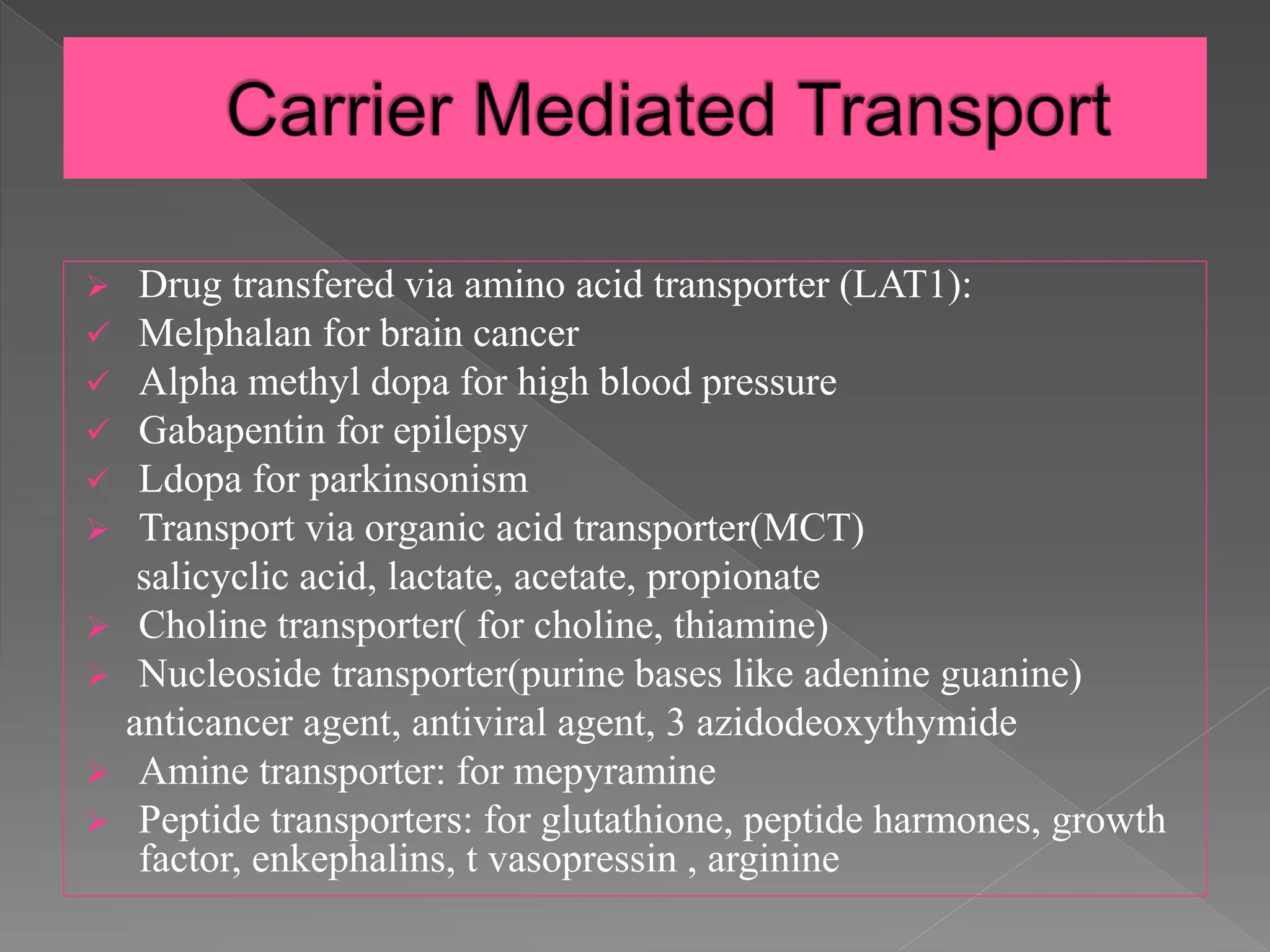  Drug transfered via amino acid transporter (LAT1):
 Melphalan for brain cancer
 Alpha methyl dopa for high blood pressure
 Gabapentin for epilepsy
 Ldopa for parkinsonism
 Transport via organic acid transporter(MCT)
salicyclic acid, lactate, acetate, propionate
 Choline transporter( for choline, thiamine)
 Nucleoside transporter(purine bases like adenine guanine)
anticancer agent, antiviral agent, 3 azidodeoxythymide
 Amine transporter: for mepyramine
 Peptide transporters: for glutathione, peptide harmones, growth
factor, enkephalins, t vasopressin , arginine
 