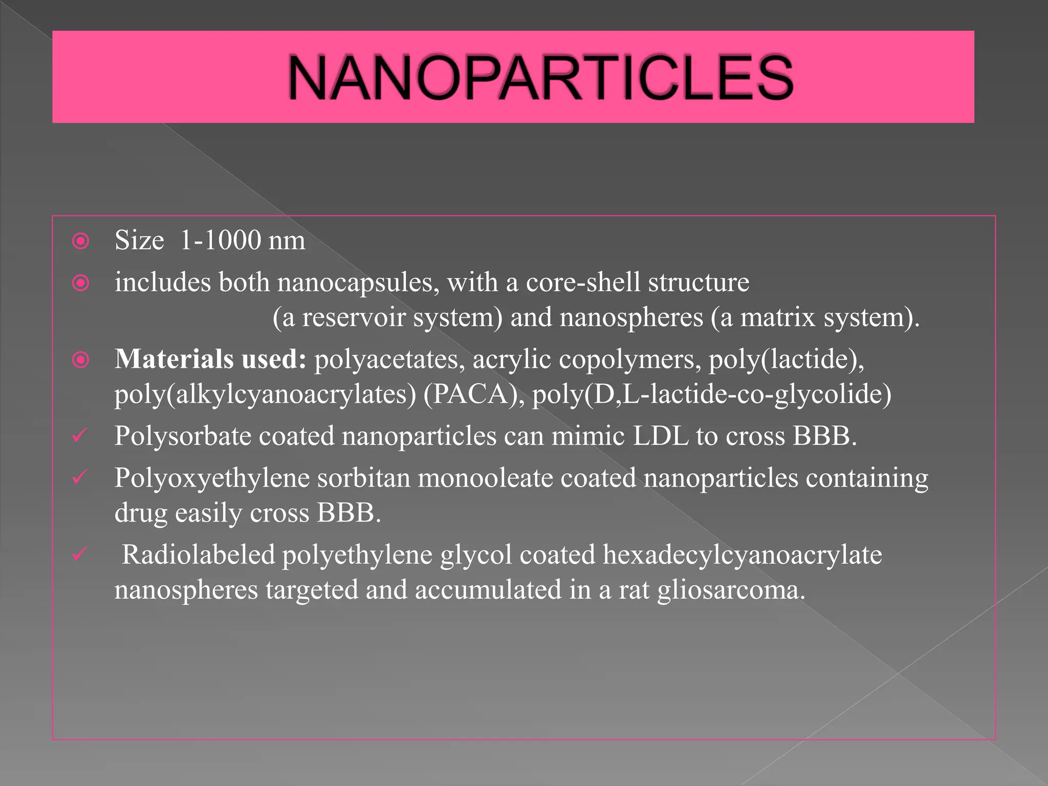  Size 1-1000 nm
 includes both nanocapsules, with a core-shell structure
(a reservoir system) and nanospheres (a matrix system).
 Materials used: polyacetates, acrylic copolymers, poly(lactide),
poly(alkylcyanoacrylates) (PACA), poly(D,L-lactide-co-glycolide)
 Polysorbate coated nanoparticles can mimic LDL to cross BBB.
 Polyoxyethylene sorbitan monooleate coated nanoparticles containing
drug easily cross BBB.
 Radiolabeled polyethylene glycol coated hexadecylcyanoacrylate
nanospheres targeted and accumulated in a rat gliosarcoma.
 