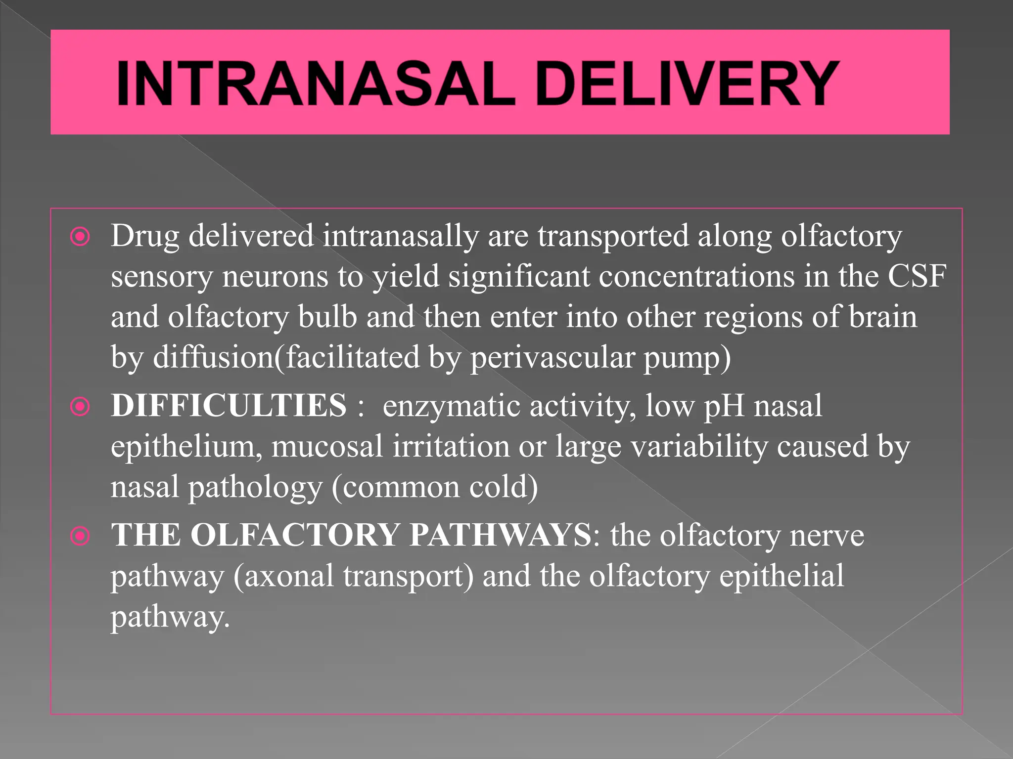  Drug delivered intranasally are transported along olfactory
sensory neurons to yield significant concentrations in the CSF
and olfactory bulb and then enter into other regions of brain
by diffusion(facilitated by perivascular pump)
 DIFFICULTIES : enzymatic activity, low pH nasal
epithelium, mucosal irritation or large variability caused by
nasal pathology (common cold)
 THE OLFACTORY PATHWAYS: the olfactory nerve
pathway (axonal transport) and the olfactory epithelial
pathway.
 