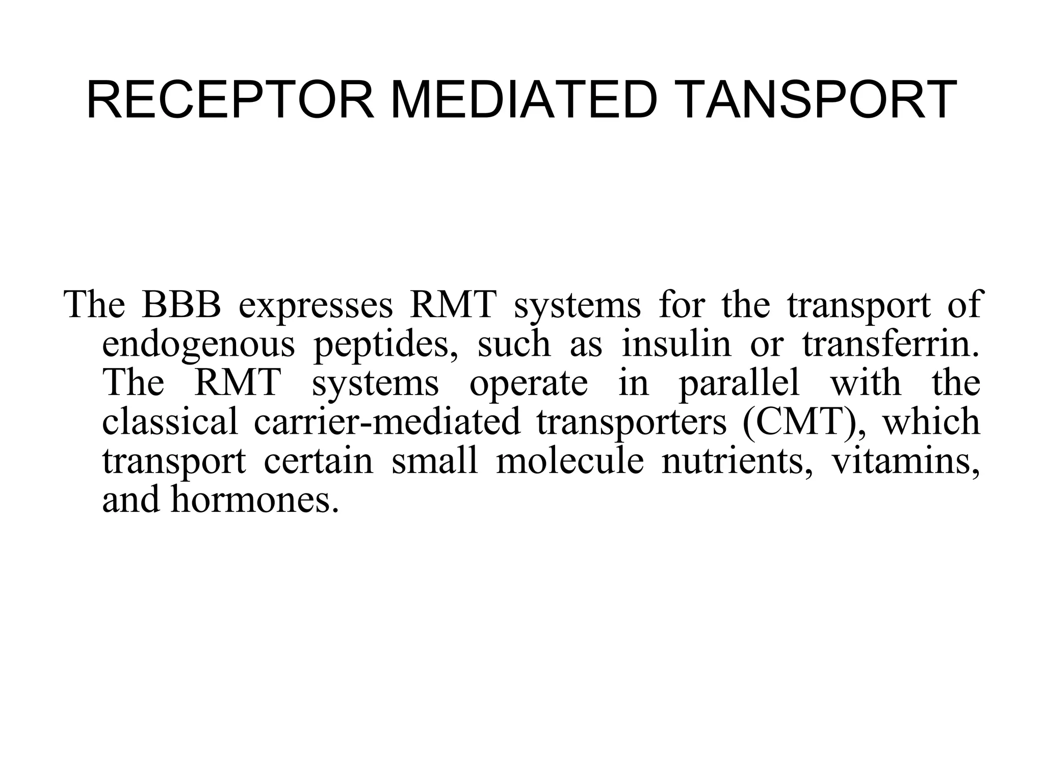 RECEPTOR MEDIATED TANSPORT
The BBB expresses RMT systems for the transport of
endogenous peptides, such as insulin or transferrin.
The RMT systems operate in parallel with the
classical carrier-mediated transporters (CMT), which
transport certain small molecule nutrients, vitamins,
and hormones.
 