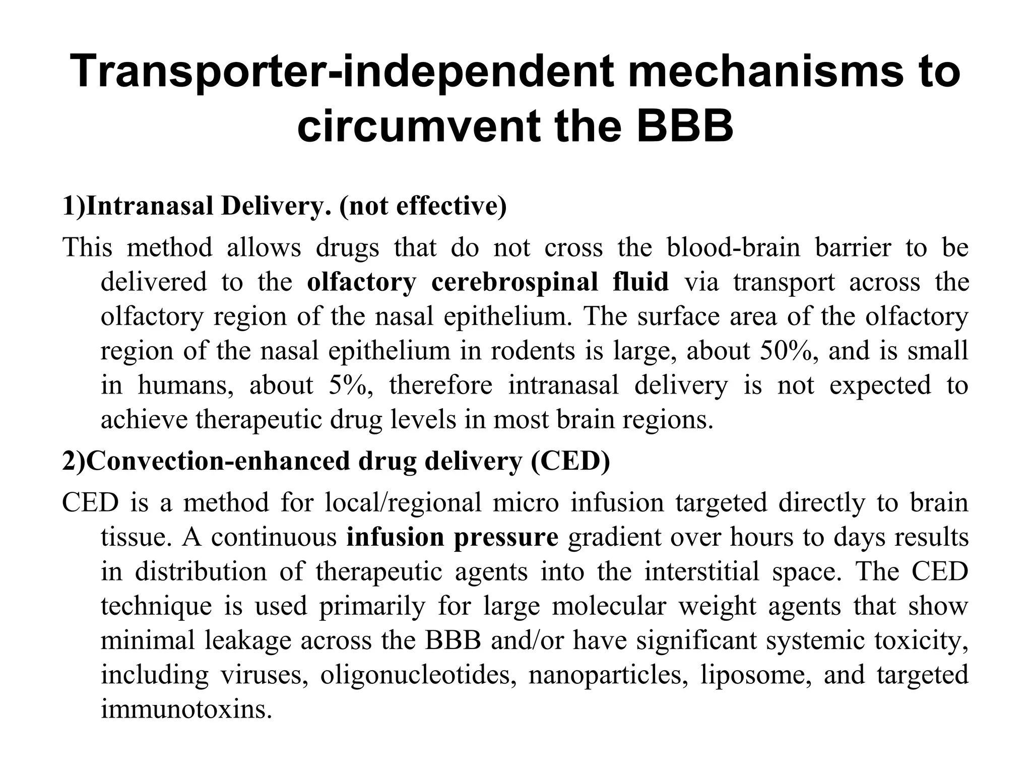 Transporter-independent mechanisms to
circumvent the BBB
1)Intranasal Delivery. (not effective)
This method allows drugs that do not cross the blood-brain barrier to be
delivered to the olfactory cerebrospinal fluid via transport across the
olfactory region of the nasal epithelium. The surface area of the olfactory
region of the nasal epithelium in rodents is large, about 50%, and is small
in humans, about 5%, therefore intranasal delivery is not expected to
achieve therapeutic drug levels in most brain regions.
2)Convection-enhanced drug delivery (CED)
CED is a method for local/regional micro infusion targeted directly to brain
tissue. A continuous infusion pressure gradient over hours to days results
in distribution of therapeutic agents into the interstitial space. The CED
technique is used primarily for large molecular weight agents that show
minimal leakage across the BBB and/or have significant systemic toxicity,
including viruses, oligonucleotides, nanoparticles, liposome, and targeted
immunotoxins.
 