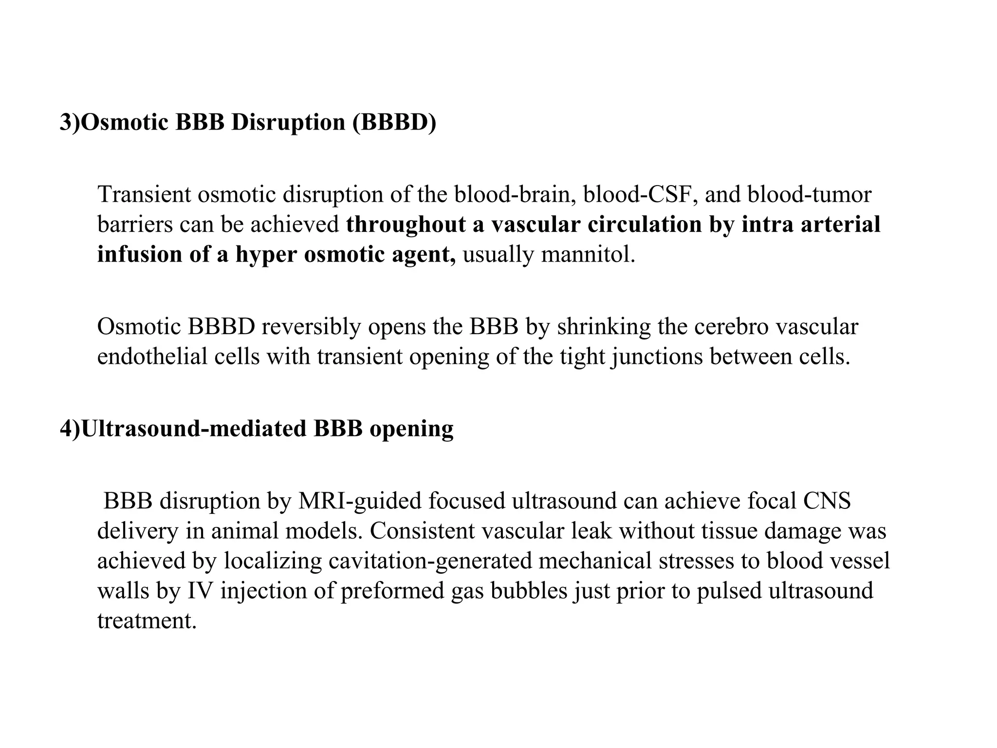 3)Osmotic BBB Disruption (BBBD)
Transient osmotic disruption of the blood-brain, blood-CSF, and blood-tumor
barriers can be achieved throughout a vascular circulation by intra arterial
infusion of a hyper osmotic agent, usually mannitol.
Osmotic BBBD reversibly opens the BBB by shrinking the cerebro vascular
endothelial cells with transient opening of the tight junctions between cells.
4)Ultrasound-mediated BBB opening
BBB disruption by MRI-guided focused ultrasound can achieve focal CNS
delivery in animal models. Consistent vascular leak without tissue damage was
achieved by localizing cavitation-generated mechanical stresses to blood vessel
walls by IV injection of preformed gas bubbles just prior to pulsed ultrasound
treatment.
 