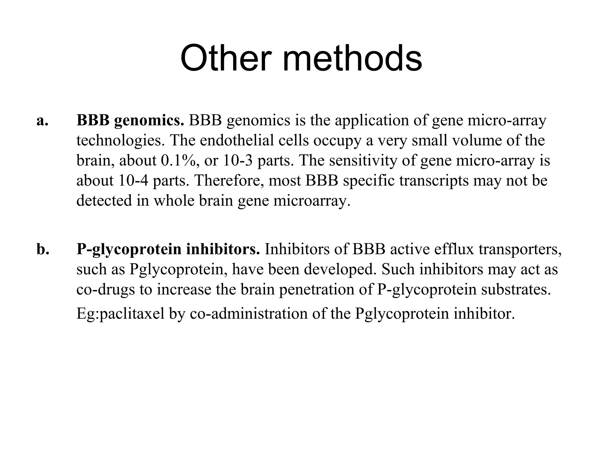 Other methods
a. BBB genomics. BBB genomics is the application of gene micro-array
technologies. The endothelial cells occupy a very small volume of the
brain, about 0.1%, or 10-3 parts. The sensitivity of gene micro-array is
about 10-4 parts. Therefore, most BBB specific transcripts may not be
detected in whole brain gene microarray.
b. P-glycoprotein inhibitors. Inhibitors of BBB active efflux transporters,
such as Pglycoprotein, have been developed. Such inhibitors may act as
co-drugs to increase the brain penetration of P-glycoprotein substrates.
Eg:paclitaxel by co-administration of the Pglycoprotein inhibitor.
 