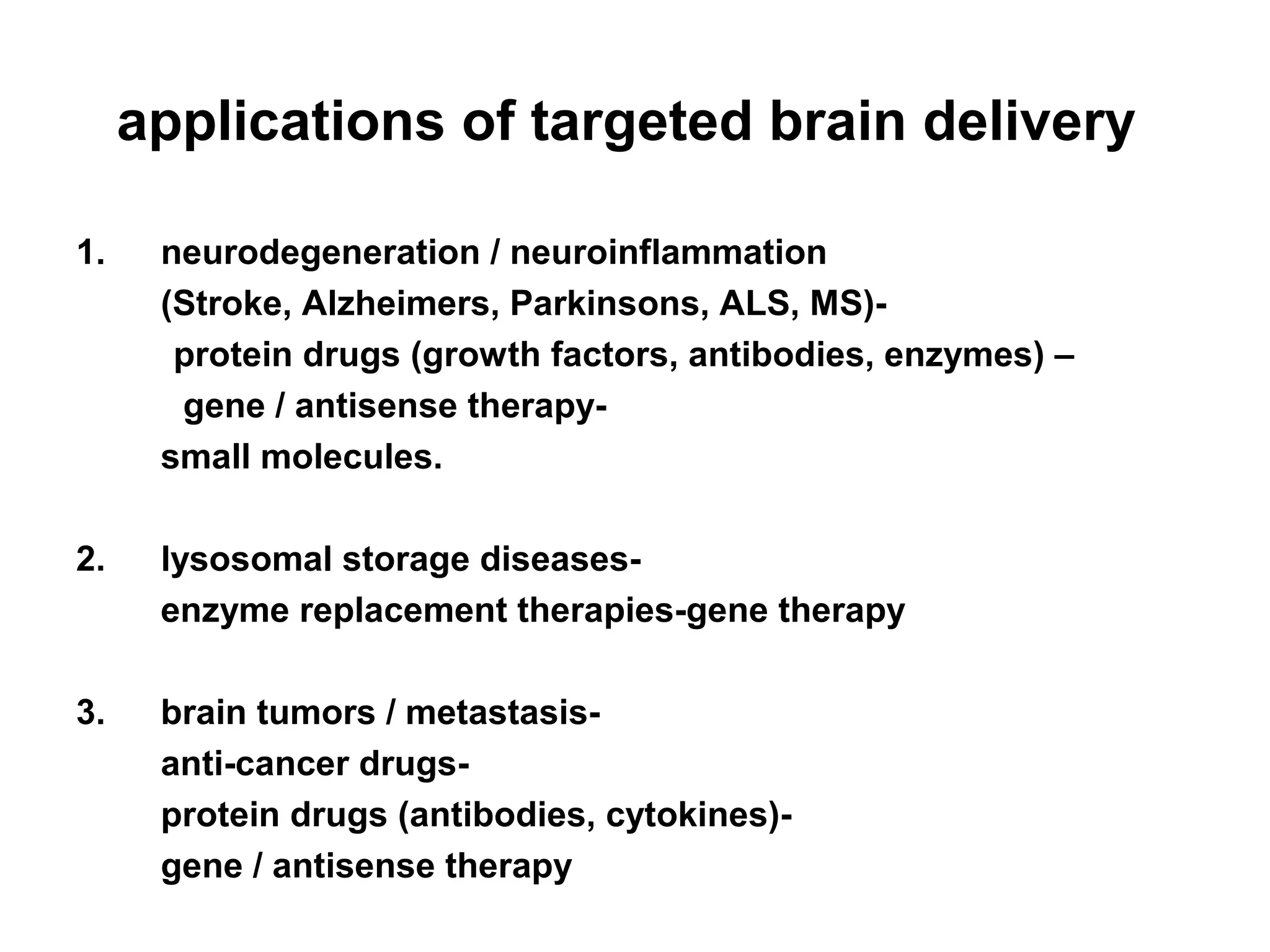 applications of targeted brain delivery
1. neurodegeneration / neuroinflammation
(Stroke, Alzheimers, Parkinsons, ALS, MS)-
protein drugs (growth factors, antibodies, enzymes) –
gene / antisense therapy-
small molecules.
2. lysosomal storage diseases-
enzyme replacement therapies-gene therapy
3. brain tumors / metastasis-
anti-cancer drugs-
protein drugs (antibodies, cytokines)-
gene / antisense therapy
 