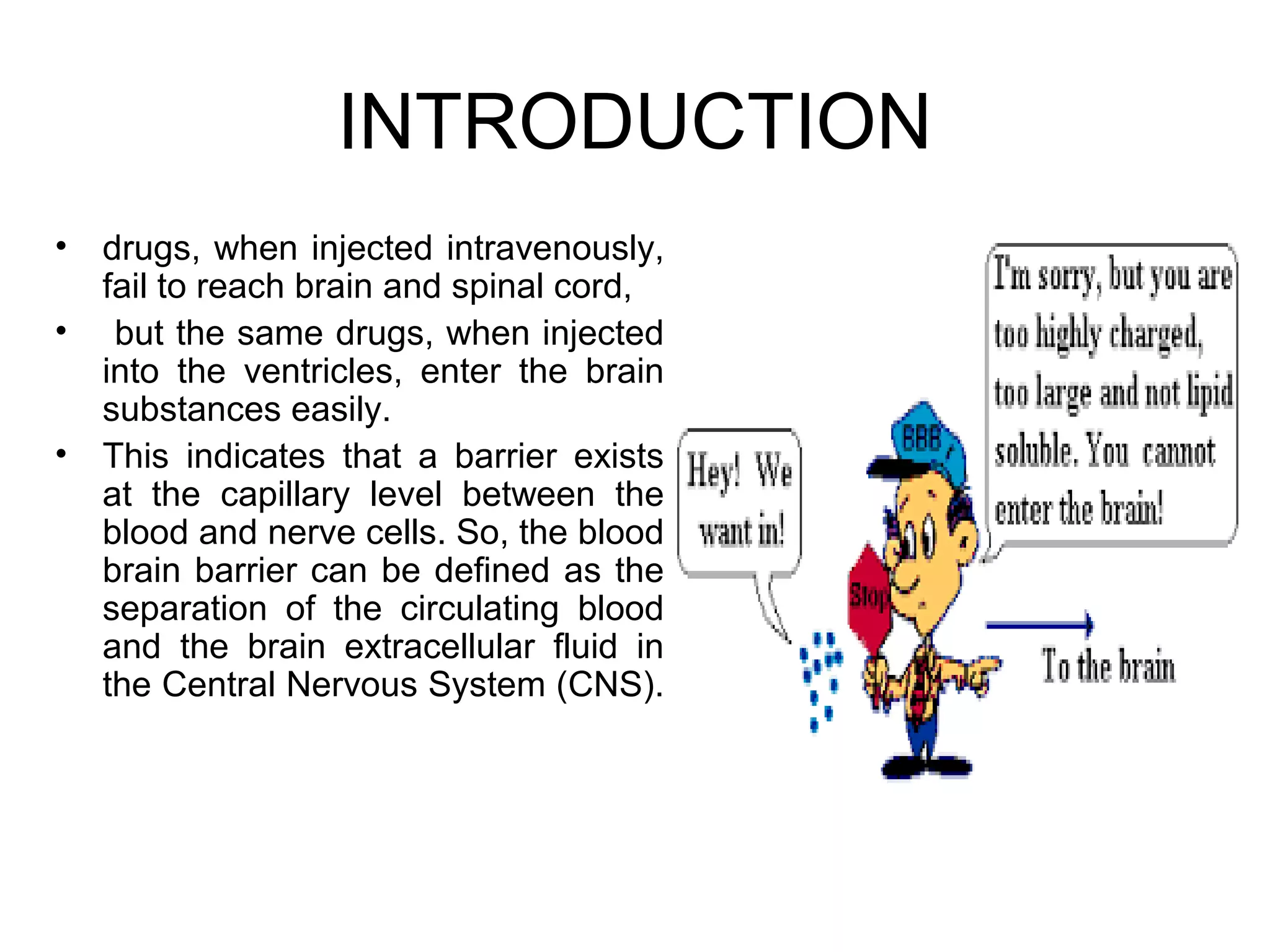INTRODUCTION
• drugs, when injected intravenously,
fail to reach brain and spinal cord,
• but the same drugs, when injected
into the ventricles, enter the brain
substances easily.
• This indicates that a barrier exists
at the capillary level between the
blood and nerve cells. So, the blood
brain barrier can be defined as the
separation of the circulating blood
and the brain extracellular fluid in
the Central Nervous System (CNS).
 