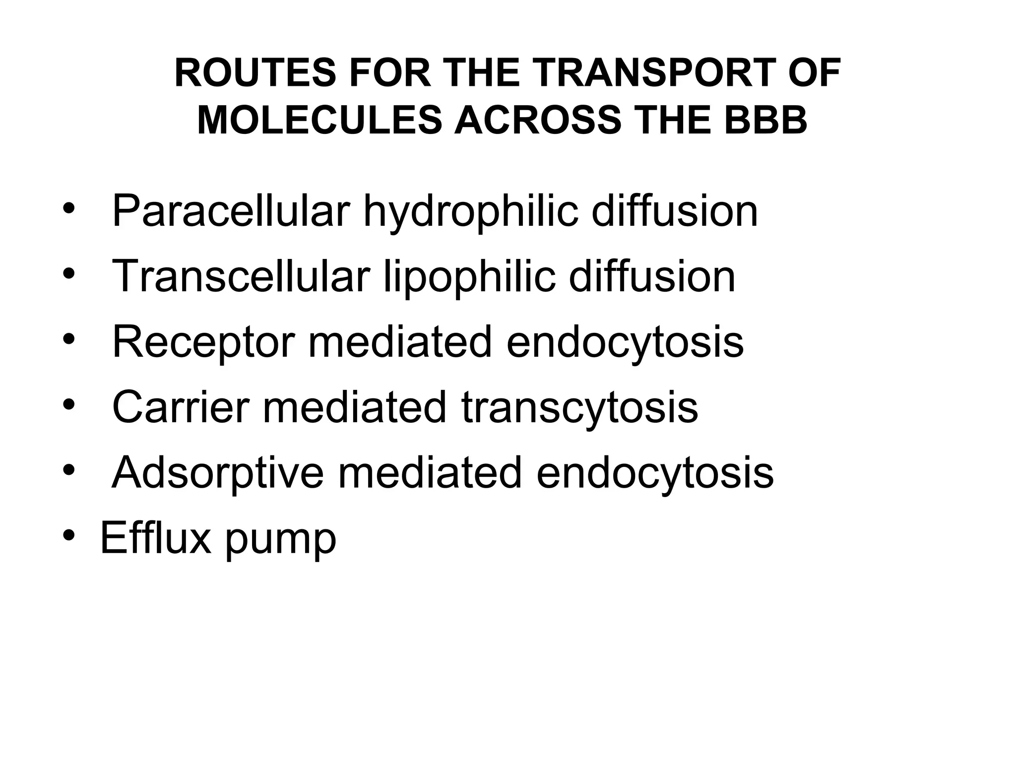 ROUTES FOR THE TRANSPORT OF
MOLECULES ACROSS THE BBB
• Paracellular hydrophilic diffusion
• Transcellular lipophilic diffusion
• Receptor mediated endocytosis
• Carrier mediated transcytosis
• Adsorptive mediated endocytosis
• Efflux pump
 