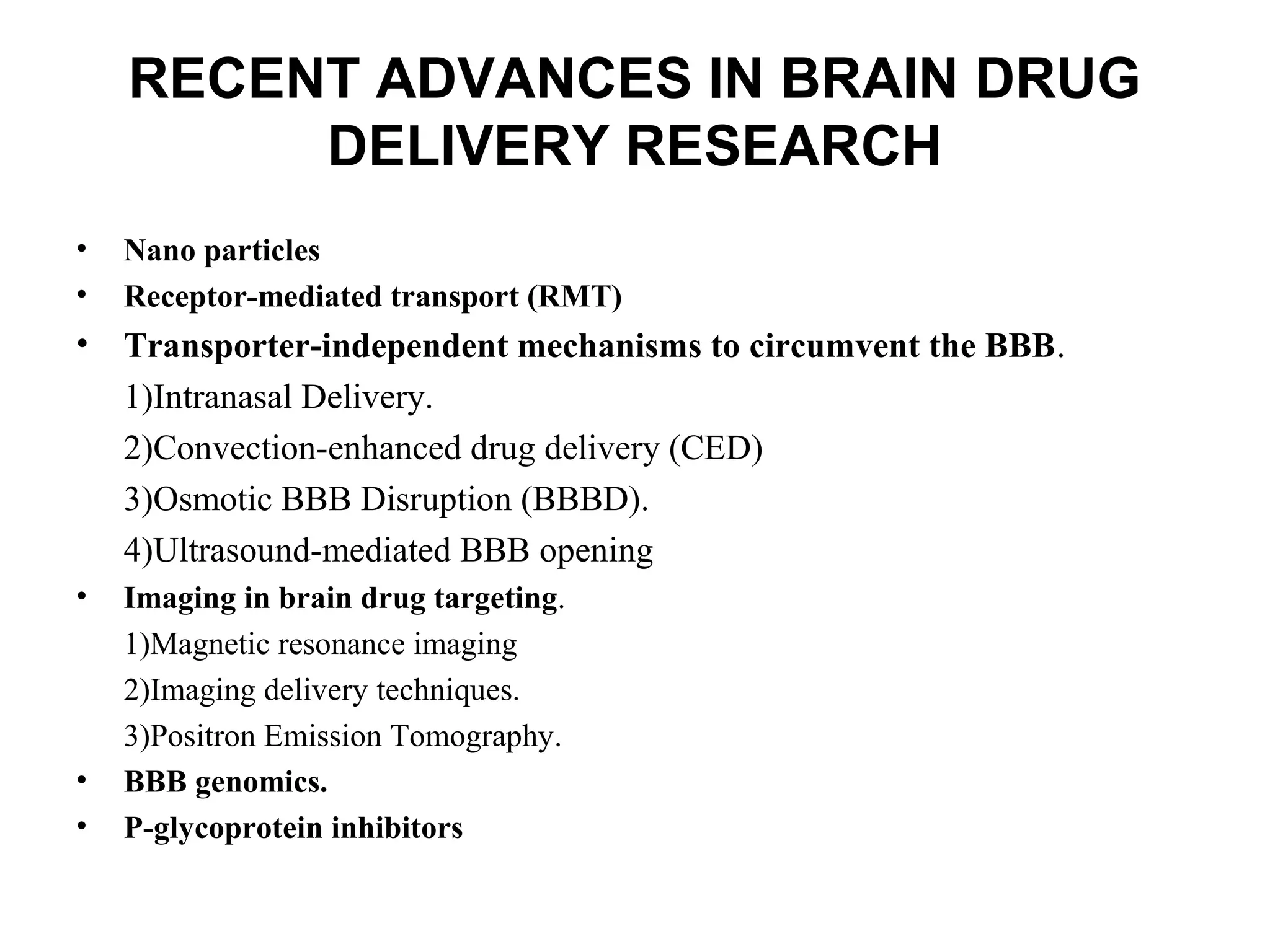 RECENT ADVANCES IN BRAIN DRUG
DELIVERY RESEARCH
• Nano particles
• Receptor-mediated transport (RMT)
• Transporter-independent mechanisms to circumvent the BBB.
1)Intranasal Delivery.
2)Convection-enhanced drug delivery (CED)
3)Osmotic BBB Disruption (BBBD).
4)Ultrasound-mediated BBB opening
• Imaging in brain drug targeting.
1)Magnetic resonance imaging
2)Imaging delivery techniques.
3)Positron Emission Tomography.
• BBB genomics.
• P-glycoprotein inhibitors
 