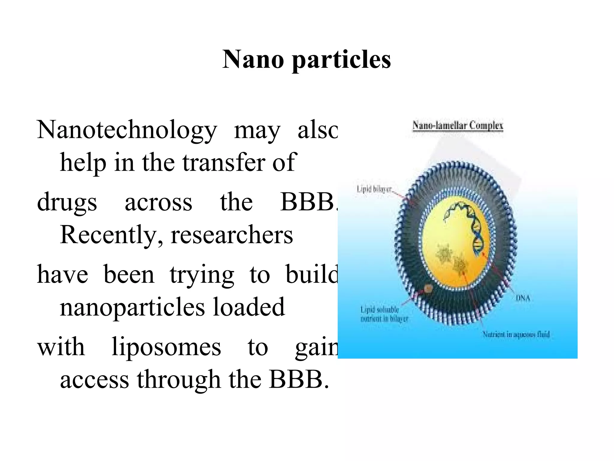Nano particles
Nanotechnology may also
help in the transfer of
drugs across the BBB.
Recently, researchers
have been trying to build
nanoparticles loaded
with liposomes to gain
access through the BBB.
 