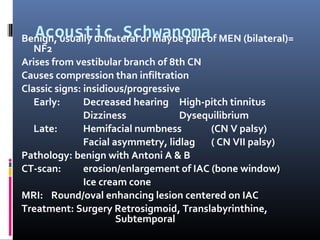 Acoustic SchwanomaBenign, usually unilateral or maybe part of MEN (bilateral)=
NF2
Arises from vestibular branch of 8th CN
Causes compression than infiltration
Classic signs: insidious/progressive
Early: Decreased hearing High-pitch tinnitus
Dizziness Dysequilibrium
Late: Hemifacial numbness (CN V palsy)
Facial asymmetry, lidlag ( CN VII palsy)
Pathology: benign with Antoni A & B
CT-scan: erosion/enlargement of IAC (bone window)
Ice cream cone
MRI: Round/oval enhancing lesion centered on IAC
Treatment: Surgery Retrosigmoid, Translabyrinthine,
Subtemporal
 