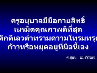 ครูอนุบาลมีมือกายสิทธิ์ เนรมิตคุณภาพดีที่สุด เด็กดีเลวต่ำทรามความโทรมทรุด ก้าวหรือหยุดอยู่ที่มือนี้เอง ศ . สุมน  อมรวิวัฒน์ 