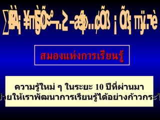 ทั้งหมดนี้คือลักษณะพิเศษของสมองมนุษย์ สมองแห่งการเรียนรู้ ความรู้ใหม่ ๆ ในระยะ  10  ปีที่ผ่านมา จะช่วยให้เราพัฒนาการเรียนรู้ได้อย่างก้าวกระโดด 